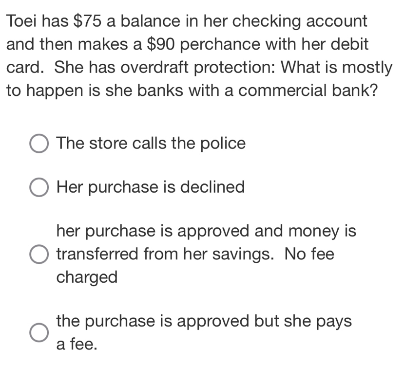 Toei has $75 a balance in her checking account
and then makes a $90 perchance with her debit
card. She has overdraft protection: What is mostly
to happen is she banks with a commercial bank?
The store calls the police
Her purchase is declined
her purchase is approved and money is
transferred from her savings. No fee
charged
the purchase is approved but she pays
a fee.