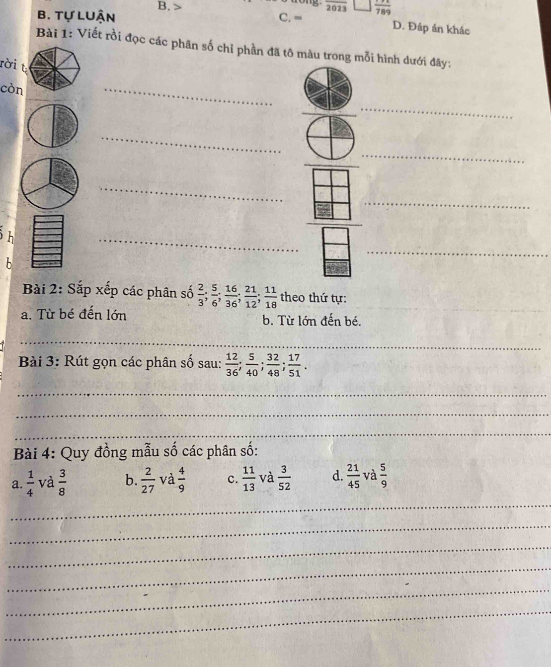 > overline 2023 frac 789
B. Tự Luận C. =
D. Đáp án khác
Bài 1: Viết rồi đọc các phân số chỉ phần đã tô màu trong mỗi hình dưới đây:
rời t
còn
_
_
_
_
_
_
_
_
_
_
h
b
Bài 2: Sắp xếp các phân số  2/3 ;  5/6 ;  16/36 ;  21/12 ;  11/18  theo thứ tự:_
a. Từ bé đến lớn
_
b. Từ lớn đến bé.
_
Bài 3: Rút gọn các phân số sau:  12/36 ;  5/40 ;  32/48 ;  17/51 . 
_
_
_
Bài 4: Quy đồng mẫu số các phân số:
b.
_
a.  1/4  và  3/8   2/27  và  4/9  c.  11/13  và  3/52  d.  21/45  và  5/9 
_
_
_
_
_