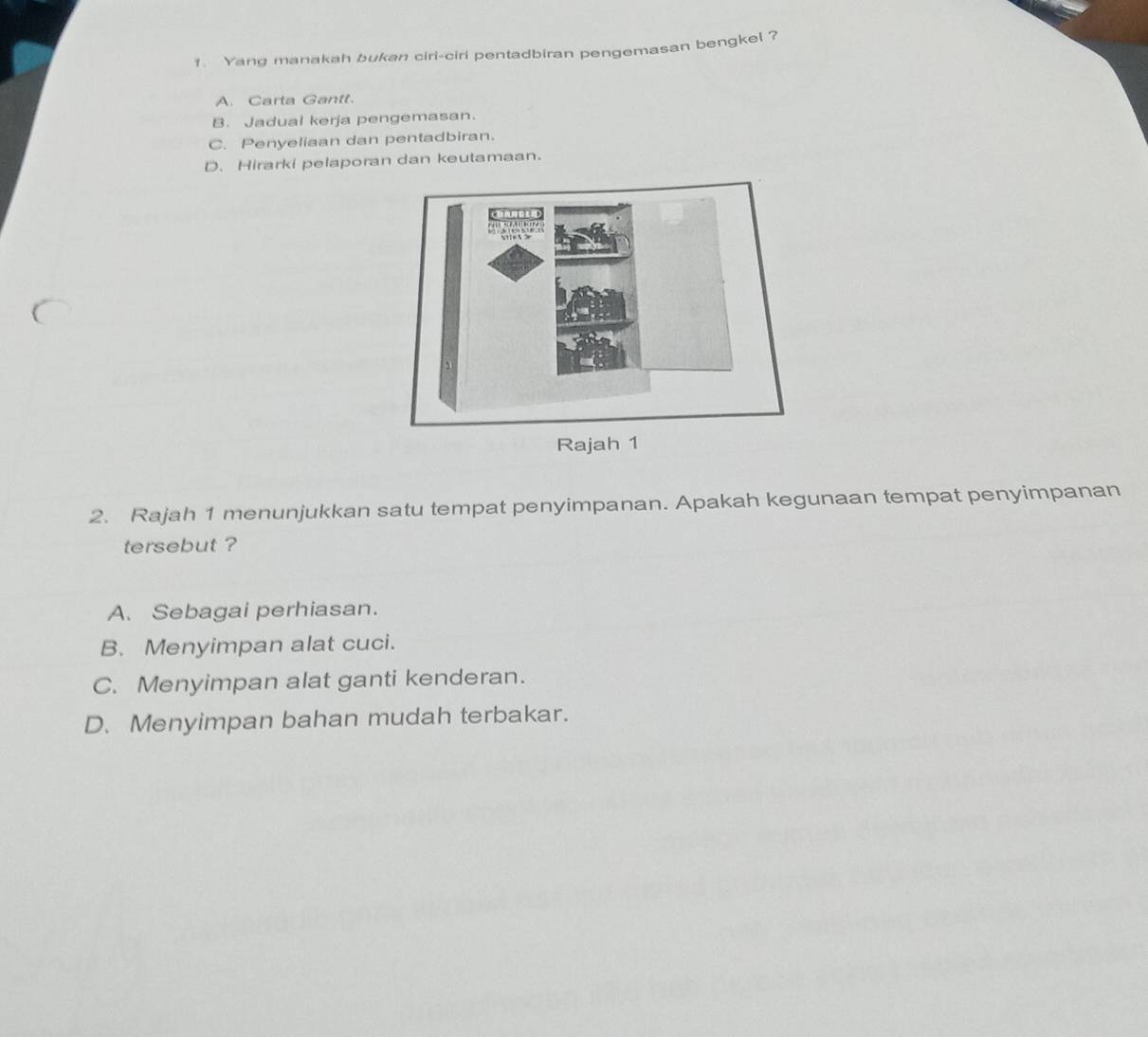 Yand manakah bukan ciri-ciri pentadbiran pengemasan bengkel ?
A. Carta Gantt.
B. Jadual kerja pengemasan.
C. Penyeliaan dan pentadbiran.
D. Hirarki pelaporan dan keutamaan.
Rajah 1
2. Rajah 1 menunjukkan satu tempat penyimpanan. Apakah kegunaan tempat penyimpanan
tersebut ?
A. Sebagai perhiasan.
B. Menyimpan alat cuci.
C. Menyimpan alat ganti kenderan.
D. Menyimpan bahan mudah terbakar.