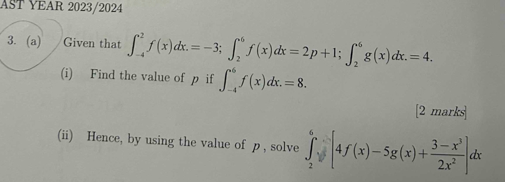 AST YEAR 2023/2024
3. (a) Given that ∈t _(-4)^2f(x)dx.=-3; ∈t _2^(6f(x)dx=2p+1; ∈t _2^6g(x)dx.=4. 
(i) Find the value of p if ∈t _(-4)^6f(x)dx.=8. 
[2 marks
(ii) Hence, by using the value of p , solve ∈tlimits _2^6sqrt()[4f(x)-5g(x)+frac 3-x^3)2x^2]dx