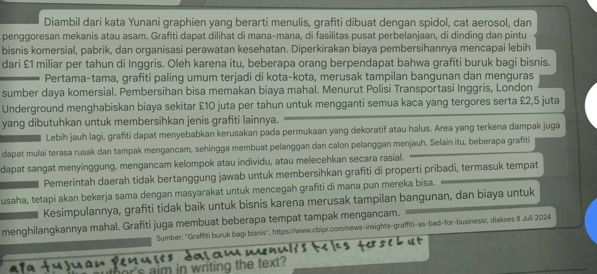 Diambil dari kata Yunani graphien yang berarti menulis, grafiti dibuat dengan spidol, cat aerosol, dan
penggoresan mekanis atau asam. Grafiti dapat dilihat di mana-mana, di fasilitas pusat perbelanjaan, di dinding dan pintu
bisnis komersial, pabrik, dan organisasi perawatan kesehatan. Diperkirakan biaya pembersihannya mencapai lebih
dari £1 miliar per tahun di Inggris. Oleh karena itu, beberapa orang berpendapat bahwa grafiti buruk bagi bisnis.
Pertama-tama, grafiti paling umum terjadi di kota-kota, merusak tampilan bangunan dan menguras
sumber daya komersial. Pembersihan bisa memakan biaya mahal. Menurut Polisi Transportasi Inggris, London
Underground menghabiskan biaya sekitar £10 juta per tahun untuk mengganti semua kaca yang tergores serta £2,5 juta
yang dibutuhkan untuk membersihkan jenis grafiti lainnya.
Lebih jauh lagi, grafiti dapat menyebabkan kerusakan pada permukaan yang dekoratif atau halus. Area yang terkena dampak juga
dapat mulai terasa rusak dan tampak mengancam, sehingga membuat pelanggan dan calon pelanggan menjauh. Selain itu, beberapa grafiti
dapat sangat menyinggung, mengancam kelompok atau individu, atau melecehkan secara rasial.
Pemerintah daerah tidak bertanggung jawab untuk membersihkan grafiti di properti pribadi, termasuk tempat
usaha, tetapi akan bekerja sama dengan masyarakat untuk mencegah grafiti di mana pun mereka bisa.
Kesimpulannya, grafiti tidak baik untuk bisnis karena merusak tampilan bangunan, dan biaya untuk
menghilangkannya mahal. Grafiti juga membuat beberapa tempat tampak mengancam.
Sumber: ''Graffiti buruk bagi bisnis'', https://www.cbipr.com/news-insights-graffiti-as-bad-for-business/, diakses 8 Juli 2024
aim in writing the text?