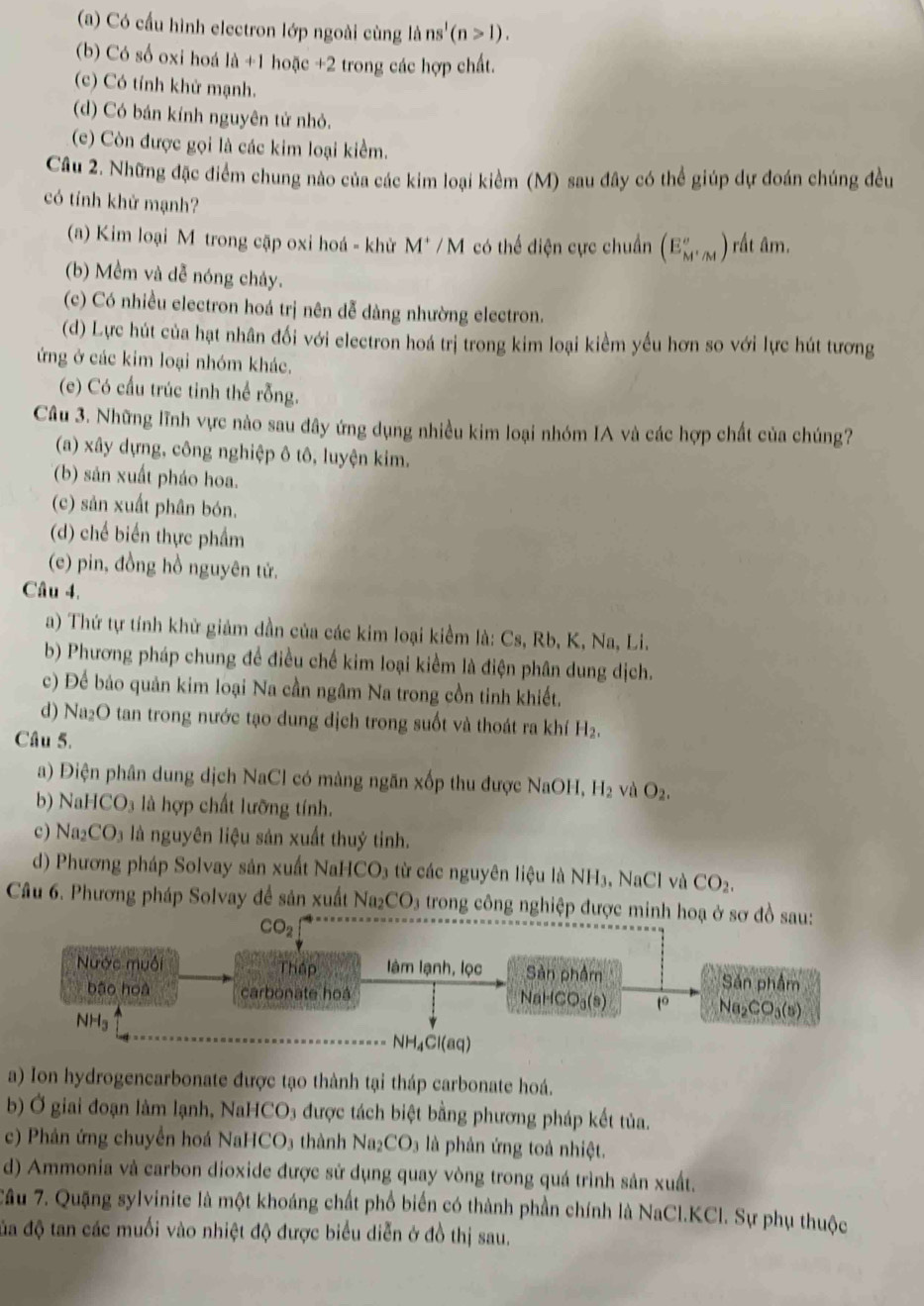 (a) Có cấu hình electron lớp ngoài cùng là ns'(n>1).
(b) Có số oxi hoá là +1 hoặc +2 trong các hợp chất.
(c) Có tính khử mạnh.
(d) Có bán kính nguyên tử nhỏ.
(c) Còn được gọi là các kim loại kiểm.
Cầu 2. Những đặc điểm chung nào của các kim loại kiểm (M) sau đây có thể giúp dự đoán chúng đều
có tính khử mạnh?
(a) Kim loại M trong cặp oxi hoá - khử M* / M có thể điện cực chuẩn (E_M''_M) rất âm.
(b) Mềm và dễ nóng chảy.
(c) Có nhiều electron hoá trị nên dễ dàng nhường electron.
(d) Lực hút của hạt nhân đối với electron hoá trị trong kim loại kiểm yếu hơn so với lực hút tương
ứng ở các kim loại nhóm khác.
(c) Có cầu trúc tinh thể rỗng.
Câu 3. Những lĩnh vực nào sau đây ứng dụng nhiều kim loại nhóm IA và các hợp chất của chúng?
(a) xây dựng, công nghiệp ô tô, luyện kim.
(b) sản xuất pháo hoa.
(c) sản xuất phân bón.
(d) chế biển thực phẩm
(e) pin, đồng hồ nguyên tử.
Câu 4.
a) Thứ tự tính khử giảm dần của các kim loại kiểm là: Cs, Rb, K, Na, Li.
b) Phương pháp chung để điều chế kim loại kiểm là điện phân dung dịch.
c) Để bảo quản kim loại Na cần ngâm Na trong cồn tinh khiết.
d) Na₂O tan trong nước tạo dung dịch trong suốt và thoát ra khí H_2.
Câu 5.
a) Điện phân dung dịch NaCl có màng ngăn xốp thu được NaOH, H_2 và O_2.
b) NaHCO_3 l là hợp chất lưỡng tính.
c) Na_2CO_3 là nguyên liệu sản xuất thuỷ tinh.
d) Phương pháp Solvay sản xuất NaHCO3 từ các nguyên liệu là NH3, NaCl và CO_2.
Câu 6. Phương pháp Solvay đề sản xuất Naz CO_3 trong công nghiệp được minh hoạ ở sơ đồ sau:
CO_2
Nước muối Thập làm lạnh, lọc Sản phẩm Sản phẩm
bāo hoà carbonate hoá Na2 CO_3(s)
NaHCO_3(s) to
NHg NH₄Cl(aq)
a) Ion hydrogencarbonate được tạo thành tại tháp carbonate hoá.
b) Ở giai đoạn làm lạnh, NaHCO3 được tách biệt bằng phương pháp kết tủa.
c) Phân ứng chuyển hoá NaHCO₃ thành Na_2CO_3 là phản ứng toà nhiệt.
d) Ammonia và carbon dioxide được sử dụng quay vòng trong quá trình sản xuất.
Câu 7. Quặng sylvinite là một khoáng chất phố biển có thành phần chính là NaCl.KCl. Sự phụ thuộc
đa độ tan các muối vào nhiệt độ được biểu diễn ở đồ thị sau.