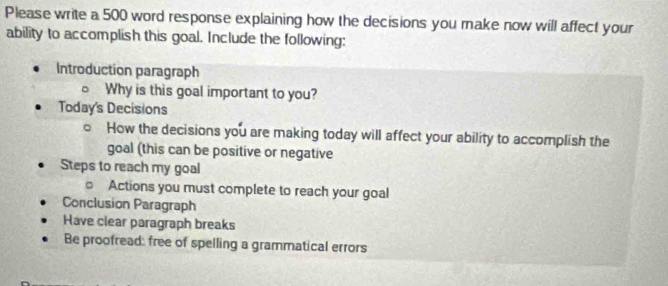 Please write a 500 word response explaining how the decisions you make now will affect your 
ability to accomplish this goal. Include the following: 
Introduction paragraph 
Why is this goal important to you? 
Today's Decisions 
How the decisions you are making today will affect your ability to accomplish the 
goal (this can be positive or negative 
Steps to reach my goal 
Actions you must complete to reach your goal 
Conclusion Paragraph 
Have clear paragraph breaks 
Be proofread: free of spelling a grammatical errors