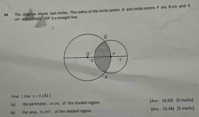 The diagram shows two circles. The radius of the circle centre O and circle centre P are 8 cm and 4
cm respectively. OP is a straight line, 
Find [Use π =3.142]
(a) the perimeter, in cm, of the shaded region, (Ans : 18.63) [5 marks] 
(b) the area, in cm^2 , of the shaded region, (Ans : 22.46) [5 marks]