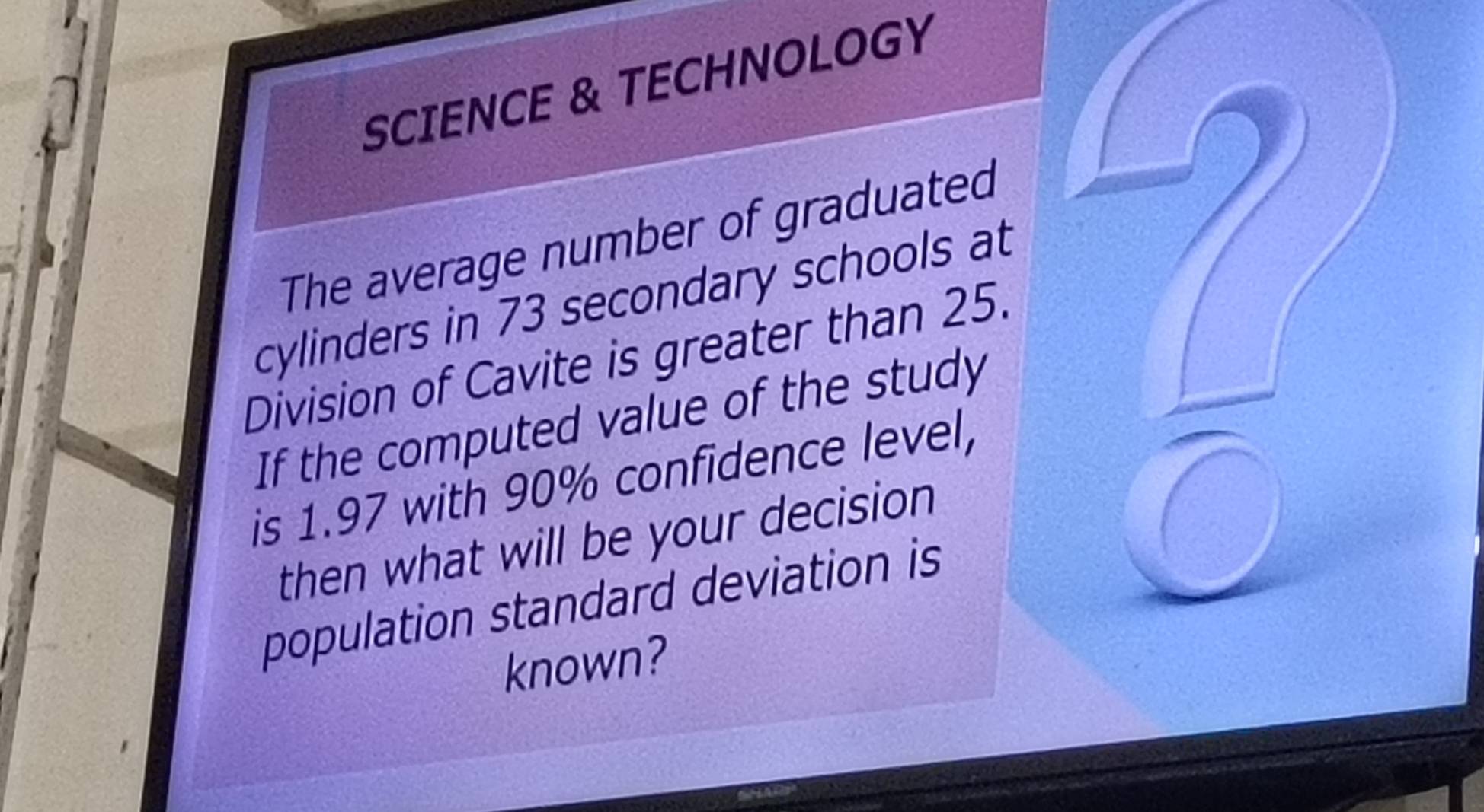 SCIENCE & TECHNOLOGY 
The average number of graduated 
cylinders in 73 secondary schools at 
Division of Cavite is greater than 25. 
If the computed value of the study 
is 1.97 with 90% confidence level, 
then what will be your decision 
population standard deviation is 
known?