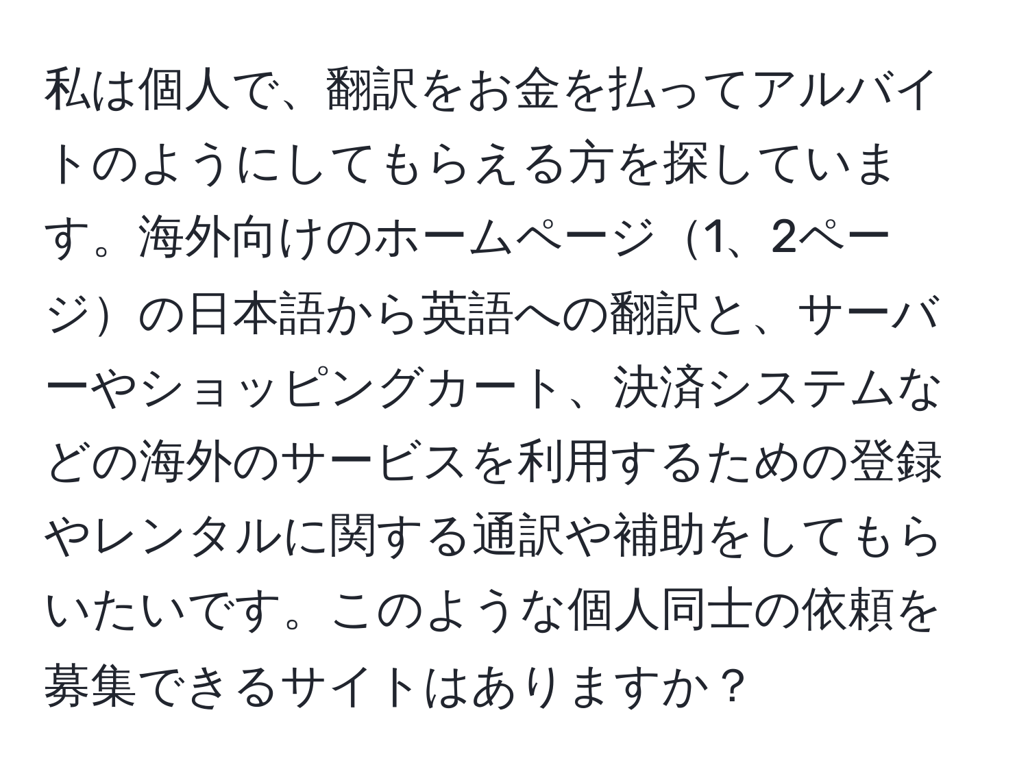 私は個人で、翻訳をお金を払ってアルバイトのようにしてもらえる方を探しています。海外向けのホームページ1、2ページの日本語から英語への翻訳と、サーバーやショッピングカート、決済システムなどの海外のサービスを利用するための登録やレンタルに関する通訳や補助をしてもらいたいです。このような個人同士の依頼を募集できるサイトはありますか？