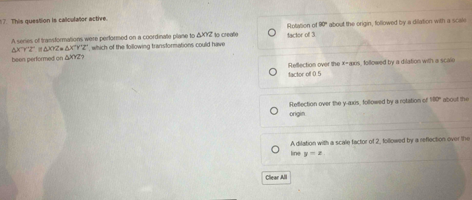 This question is calculator active.
Rotation of 90°
A series of transformations were performed on a coordinate plane to △ XYZ to create factor of 3. about the origin, followed by a dilation with a scale
△ X'Y'Z'. If △ XYZ≌ △ X'Y'Z' , which of the following transformations could have
been performed on △ XYZ ?
Reflection over the x-axis, followed by a dilation with a scale
factor of 0.5
Reflection over the y-axis, followed by a rotation of 180° about the
origin.
A dilation with a scale factor of 2, followed by a reflection over the
line y=x
Clear All