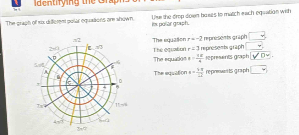 Identirying the Graph
Tit
The graph of six different polar equations are shown. Use the drop down boxes to match each equation with
its polar graph.
The equation r=-2 represents graph □ .
represents graph □ ,
The equation r=3
The equation θ = 3π /4  represents graph _ v'Dv.
represents graph □ ,
The equation θ = 5π /12 