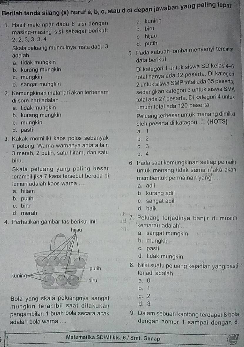 Berilah tanda silang (x) huruf a, b, c, atau d dì depan jawaban yang paling tepat|
1. Hasil melempar dadu 6 sisi dengan a kuning
masing-masing sisi sebagai berikut: b biru
2, 2, 3, 3, 3, 4 c hijau
Skala peluang munculnya mata dadu 3 d putih
adalah 5 Pada sebuah lomba menyanyi tercala
a tidak mungkin data berikut.
b.kurang mungkin
Di kategori 1 untuk siswa SD kelas 4-6
c. mungkin
total hanya ada 12 peserta. Di kategori
d. sangat mungkin
2 untuk siswa SMP total ada 35 pesera,
2. Kemungkinan matahari akan terbenam sedangkan kategori 3 untuk siswa SMA
di sore hari adalah .... total ada 27 peserta. Di kategori 4 untuk
a tidak mungkin umum total ada 120 peserta.
b. kurang mungkin Peluang terbesar untuk menang dimiliki
c. mungkin
d. pasti oleh peserta di katagori  (HOTS)
a. 1
3. Kakak memiliki kaos polos sebanyak b. 2
7 potong. Warna wamanya antara lain c 3
3 merah, 2 putih, satu hifam, dan salu d. 4
biru. 6. Pada saat kemungkinan setiap pemain
Skala peluang yang paling besar unluk menang tidak sama maká aka
erambil jika 7 kaos tersebut berada di membentuk permainan yan
lemari adalah kaos warna .... a adil
a hitam b kurang adil
b. putih
c sangal adil
c. biru d baik
d merah
7. Peluang terjadinya banjir di musim
4. Perhatikan gambar tas berikut ini! kemarau adalah
a sangat mungkin
b mungkin
c. pasti
d tidak mungkin
8. Nilai suatu peluang kejadian yang pasli
terjadi adalah
a. 0
b.1
Bola yang skala peluangnya sangat c. 2
mungkin terambil saat dilakukan d 3
pengambilan 1 buah bola secara acak 9. Dalam sebuah kantong terdapat 8 bola
adalah bola warna .... dengan nomor 1 sampai dengan 8.
Matematika SD/MI kls. 6 / Smt. Genap