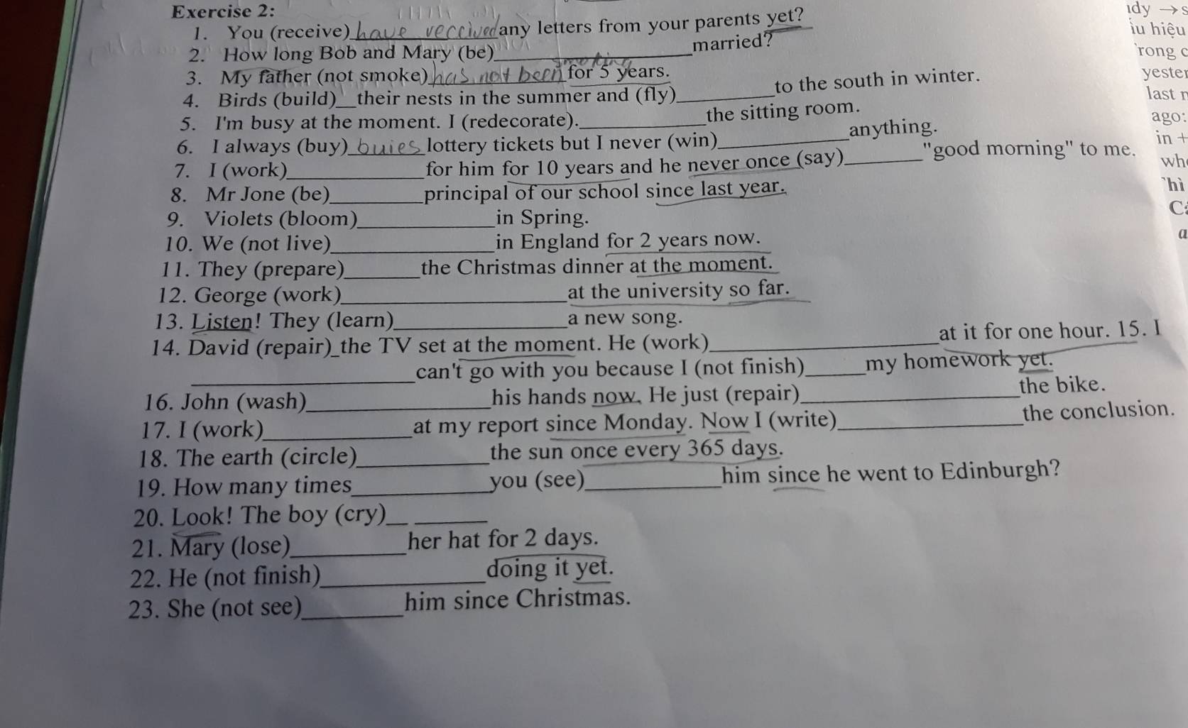 idy → 
any letters from your parents yet? 
1. You (receive) _iu hiệu 
married? 
2. How long Bob and Mary (be)_ rongc 
or 5 years. 
to the south in winter. 
3. My father (not smoke) _yeste lastn 
4. Birds (build)_ their nests in the summer and (fly)_ 
5. I'm busy at the moment. I (redecorate). 
the sitting room. 
6. I always (buy)_ lottery tickets but I never (win)_ anything. 
ago: 
in + 
7. I (work)_ for him for 10 years and he never once (say)_ 
"good morning" to me. 
wh 
8. Mr Jone (be)_ principal of our school since last year. 
`hì 
9. Violets (bloom)_ in Spring. 
C 
10. We (not live) _in England for 2 years now. 
a 
11. They (prepare) _the Christmas dinner at the moment. 
12. George (work) _at the university so far. 
13. Listen! They (learn) a new song. 
14. David (repair)_the TV set at the moment. He (work)_ at it for one hour. 15. I 
can't go with you because I (not finish)_ my homework yet. 
16. John (wash) his hands now. He just (repair) _the bike. 
17. I (work)_ _at my report since Monday. Now I (write) _the conclusion. 
18. The earth (circle)_ the sun once every 365 days. 
19. How many times_ you (see)_ him since he went to Edinburgh? 
20. Look! The boy (cry)__ 
21. Mary (lose)_ her hat for 2 days. 
22. He (not finish)_ doing it yet. 
23. She (not see)_ him since Christmas.