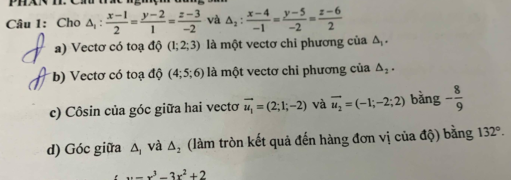 Cho △ _1: (x-1)/2 = (y-2)/1 = (z-3)/-2  và △ _2: (x-4)/-1 = (y-5)/-2 = (z-6)/2 
a) Vectơ có toạ độ (1;2;3) là một vectơ chỉ phương của △ _1. 
b) Vectơ có toạ độ (4;5;6) là một vectơ chỉ phương của △ _2·
c) Côsin của góc giữa hai vectơ vector u_1=(2;1;-2) và vector u_2=(-1;-2;2) bằng - 8/9 
d) Góc giữa △ _1 và △ _2 (làm tròn kết quả đến hàng đơn vị của độ) bằng 132°.
x=x^3-3x^2+2