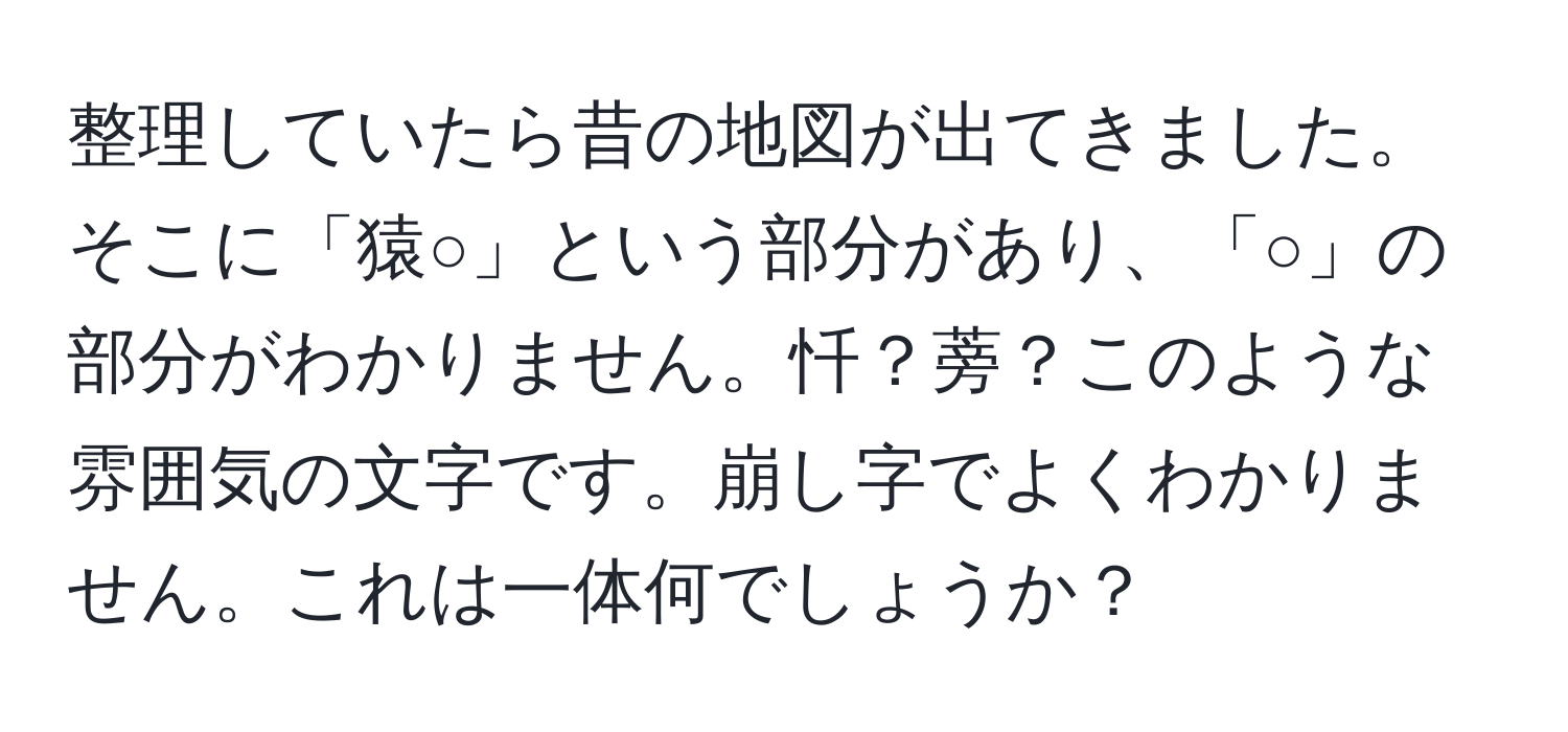 整理していたら昔の地図が出てきました。そこに「猿○」という部分があり、「○」の部分がわかりません。忏？蒡？このような雰囲気の文字です。崩し字でよくわかりません。これは一体何でしょうか？