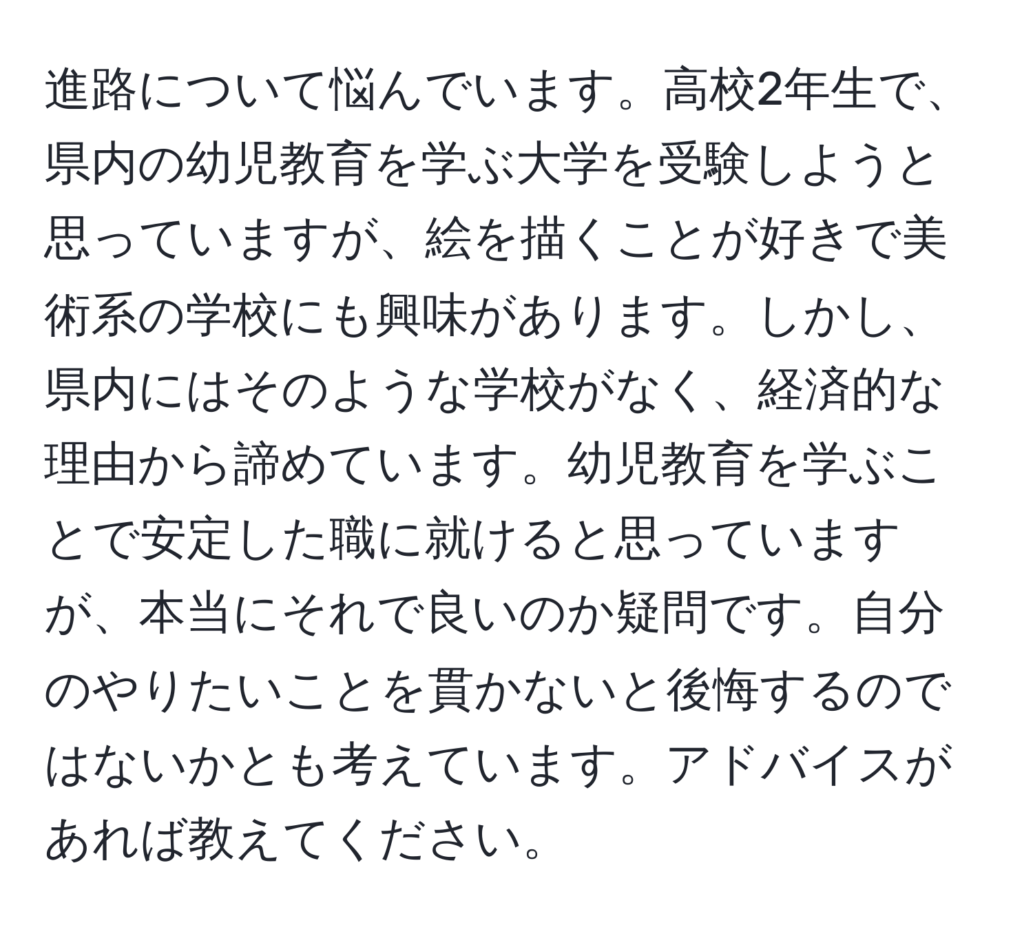 進路について悩んでいます。高校2年生で、県内の幼児教育を学ぶ大学を受験しようと思っていますが、絵を描くことが好きで美術系の学校にも興味があります。しかし、県内にはそのような学校がなく、経済的な理由から諦めています。幼児教育を学ぶことで安定した職に就けると思っていますが、本当にそれで良いのか疑問です。自分のやりたいことを貫かないと後悔するのではないかとも考えています。アドバイスがあれば教えてください。