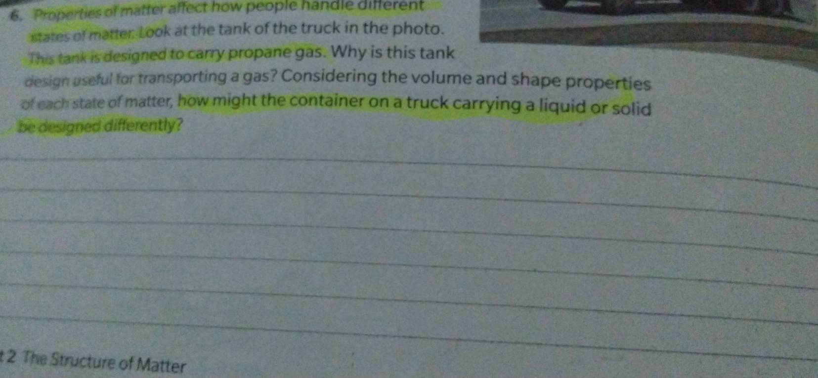 Properties of matter affect how people handle different 
states of matter: Look at the tank of the truck in the photo. 
This tank is designed to carry propane gas. Why is this tank 
design useful for transporting a gas? Considering the volume and shape properties 
of each state of matter, how might the container on a truck carrying a liquid or solid 
be designed differently? 
_ 
_ 
_ 
_ 
_ 
_ 
t 2 The Structure of Matter