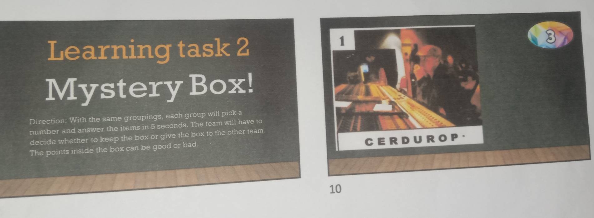 Learning task 2 
Mystery Box! 
Direction: With the same groupings, each group will pick a 
number and answer the items in 5 seconds. The team will have to 
decide whether to keep the box or give the box to the other team 
The points inside the box can be good or bad.
10