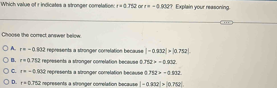 Which value of r indicates a stronger correlation: r=0.752 or r=-0.932 ? Explain your reasoning.
Choose the correct answer below.
A. r=-0.932 represents a stronger correlation because |-0.932|>|0.752|.
B. r=0.752 represents a stronger correlation because 0.752>-0.932.
C. r=-0.932 represents a stronger correlation because 0.752>-0.932.
D. r=0.752 represents a stronger correlation because |-0.932|>|0.752|.