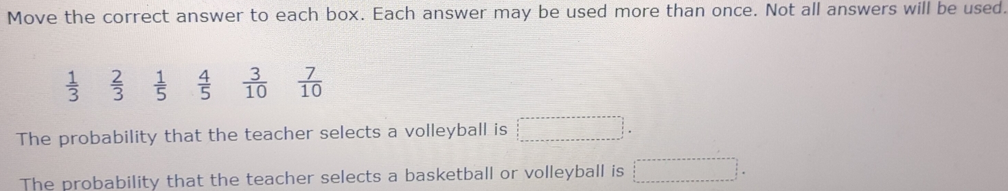 Move the correct answer to each box. Each answer may be used more than once. Not all answers will be used.
 1/3   2/3   1/5   4/5   3/10   7/10 
The probability that the teacher selects a volleyball is 
The probability that the teacher selects a basketball or volleyball is 
i