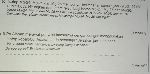 Isotop Mg-24, Mg-25 dan Mg-26 mempunyai kelimpahan semula jadi 79.0%, 10.0%
dan 11.0%. Hitungkan jisim atom relatif bagi isotop Mg-24, Mg-25 dan Mg-26. 
Isotop Mg-24, Mg-25 dan Mg-26 has natural abundance of 79.0%, 10.0% and 11.0%. 
Calculate the relative atomic mass for isotope Mg-24, Mg-25 dan Mg-26. 
[1 markah] 
(d) Pn Aishah merawat penyakit kansernya dengan dengan menggunakan 
isotop kobalt- 60..Adakah anda bersetuju? Jelaskan jawapan anda 
Ms. Aishah treats her cancer by using isotope cobalt- 60. 
Do you agree? Explain your answer 
_ 
_ 
[3 markah]