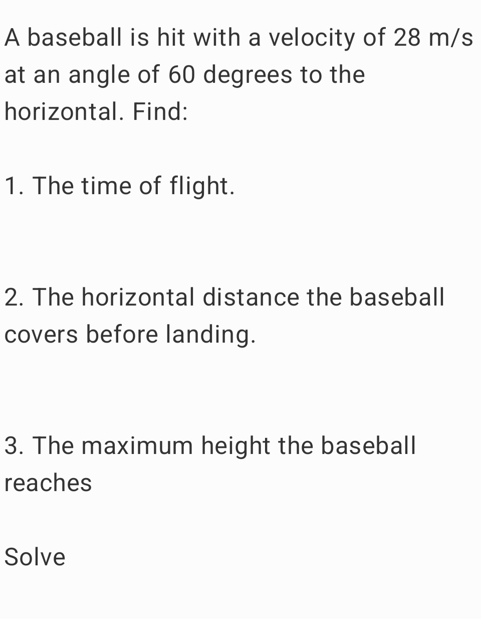 A baseball is hit with a velocity of 28 m/s
at an angle of 60 degrees to the 
horizontal. Find: 
1. The time of flight. 
2. The horizontal distance the baseball 
covers before landing. 
3. The maximum height the baseball 
reaches 
Solve