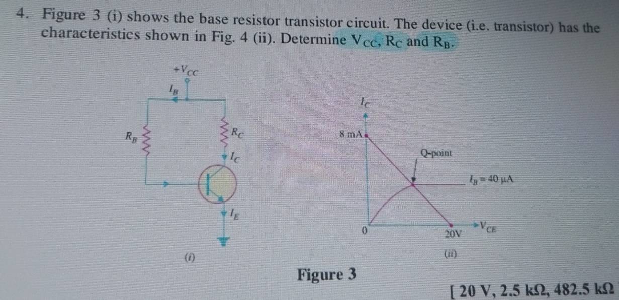 Figure 3 (i) shows the base resistor transistor circuit. The device (i.e. transistor) has the
characteristics shown in Fig. 4 (ii). Determine V_CC,R_C and R_B.
Ic
8 mA
Q-point
I_B=40mu A
0
20V V_CE
(ii)
Figure 3
[ 20 V, 2.5 K2,4 2. 5 kΩ