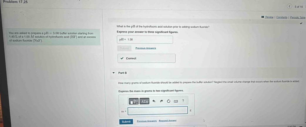 Problem 17.25 
5 of 15 
Review |Constants| Periodic Table 
What is the pH of the hydrofluoric acid solution prior to adding sodium fluoride? 
You are asked to prepare a p I=3.00 buffer solution starting from Express your answer to three significant figures.
1.40 L of a 1.00 M solution of hydrofluoric acid (HF) and an excess 
of sodium fluoride (NaF)
pH=1.58
Submit Previous Answers 
Correct 
Part B 
How many grams of sodium fluoride should be added to prepare the buffer solution? Neglect the small volume change that occurs when the sodium fluoride is added. 
Express the mass in grams to two significant figures.
AΣφ ?
m=
g
Submit Previous Answers Request Answer