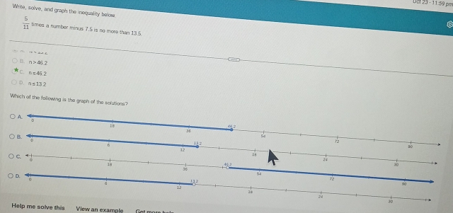 · 11:59
Write, solve, and graph the inequality below.
 5/11  times a number minus 7.5 is no more than 13.5
14=4+2=
B. n>452
c. n≤ 45.2
D. n≤ 132
Which of the following is the graph of the solutions?
A.
Help me solve this View an example