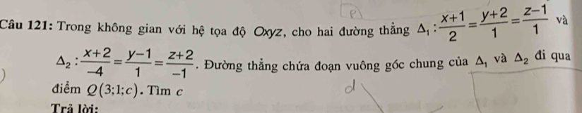 Trong không gian với hệ tọa độ Oxyz, cho hai đường thẳng △ _1: (x+1)/2 = (y+2)/1 = (z-1)/1  và
△ _2: (x+2)/-4 = (y-1)/1 = (z+2)/-1 . Đường thẳng chứa đoạn vuông góc chung của △ _1 và △ _2 đi qua 
điểm Q(3;1;c). Tìm c 
Trả lời: