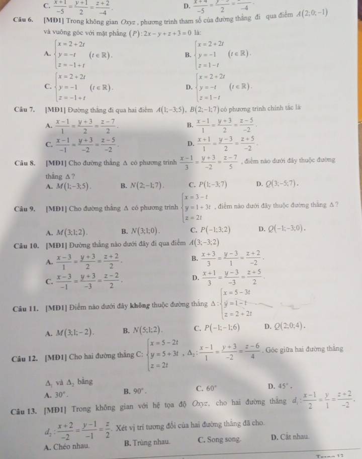 D.
C.  (x+1)/-5 = (y+1)/2 = (z+2)/-4 .  (x+4)/-5 = y/2 =frac -4
Câu 6. [MĐ1] Trong không gian Oxyz , phương trình tham số của đường thắng đi qua điểm A(2;0;-1)
và vuông góc với mật phẳng (P) 2x-y+z+3=0 là:
A. beginarrayl x=2+2t y=-t z=-1+tendarray. (t∈ R). beginarrayl x=2+2t y=-1 z=1-tendarray. (t∈ R).
B.
C. beginarrayl x=2+2t y=-1 z=-1+tendarray. (t∈ R). beginarrayl x=2+2t y=-t z=1-tendarray. (t∈ R).
D.
Câu 7. [MĐ1] Đường thắng đi qua hai điểm A(1;-3;5),B(2;-1;7) có phương trình chính tác là
A.  (x-1)/1 = (y+3)/2 = (z-7)/2 .  (x-1)/1 = (y+3)/2 = (z-5)/-2 .
B.
C.  (x-1)/-1 = (y+3)/-2 = (z-5)/-2 .  (x+1)/1 = (y-3)/2 = (z+5)/-2 .
D.
Câu 8. [MĐ1] Cho đường thắng A có phương trình  (x-1)/3 = (y+3)/-2 = (z-7)/5  , điểm nào dưới đây thuộc đường
thắng △ ?
A. M(1;-3;5). B. N(2;-1;7). C. P(1;-3;7) D. Q(3;-5;7).
Câu 9. [MĐ1] Cho đường thắng Δ có phương trình beginarrayl x=3-t y=1+3t z=2tendarray. , điểm nào dưới đây thuộc đường thăng Δ ?
A. M(3;1;2). B. N(3;1;0). C. P(-1;3;2) D. Q(-1;-3;0).
Câu 10. [MĐ1] Đường thẳng nào dưới đây đi qua điễm A(3;-3;2)
A.  (x-3)/1 = (y+3)/2 = (z+2)/2 .  (x+3)/3 = (y-3)/1 = (z+2)/-2 .
B.
C.  (x-3)/-1 = (y+3)/-3 = (z-2)/2 .
D.  (x+1)/3 = (y-3)/-3 = (z+5)/2 .
Câu 11. [MĐ1] Điểm nào dưới đây không thuộc đường thẳng Delta :beginarrayl x=5-3t y=1-t z=2+2tendarray.
A. M(3;1;-2). B. N(5;1;2). C. P(-1;-1;6) D. Q(2;0;4).
Câu 12. [MĐ1] Cho hai đường thắng C: beginarrayl x=5-2t y=5+3t,△ _2: (x-1)/1 = (y+3)/-2 = (z-6)/4  endarray.. Góc giữa hai đường thắng
A và △ _2 bàng
A. 30°.
B. 90°. C. 60° D. 45°.
Câu 13. [MĐ1] Trong không gian với hệ tọa độ Oxyz, cho hai đường thắng d_1: (x-1)/2 = y/1 = (z+2)/-2 .
d_2: (x+2)/-2 = (y-1)/-1 = z/2 . Xét vị trí tương đổi của hai đường thẳng đã cho.
A. Chéo nhau. B. Trùng nhau. C. Song song D. Cắt nhau.
Tetnn 12