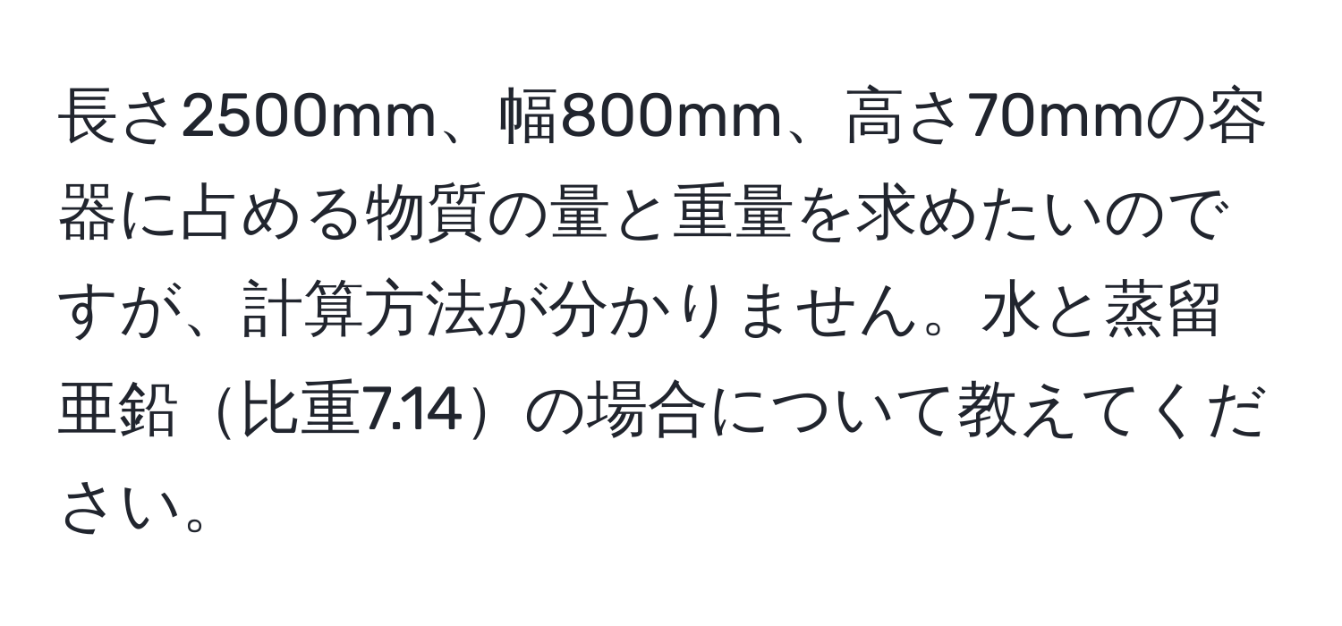 長さ2500mm、幅800mm、高さ70mmの容器に占める物質の量と重量を求めたいのですが、計算方法が分かりません。水と蒸留亜鉛比重7.14の場合について教えてください。