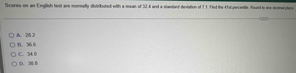 Scores on an English test are normally distributed with a mean of 32.4 and a standard deviation of 7.1. Find the 41st percentile. Round to one decimal place.
A. 28.2
B. 36.6
C. 34.0
D. 30.8