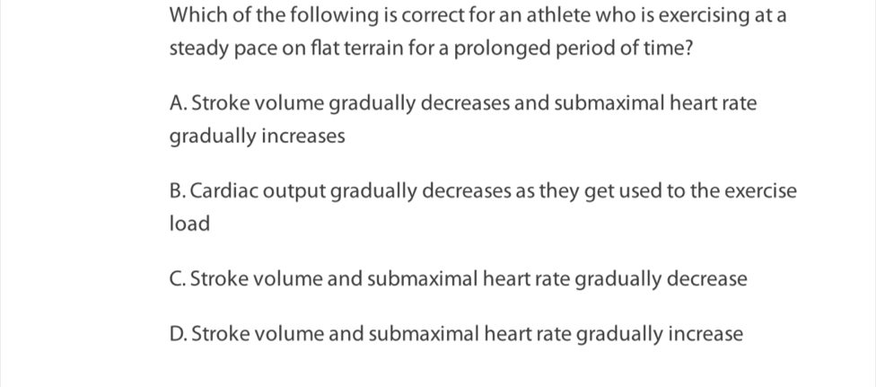 Which of the following is correct for an athlete who is exercising at a
steady pace on flat terrain for a prolonged period of time?
A. Stroke volume gradually decreases and submaximal heart rate
gradually increases
B. Cardiac output gradually decreases as they get used to the exercise
load
C. Stroke volume and submaximal heart rate gradually decrease
D. Stroke volume and submaximal heart rate gradually increase