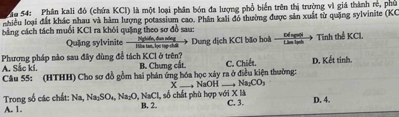 Sâu 54: Phân kali đỏ (chứa KCl) là một loại phân bón đa lượng phổ biến trên thị trường vì giá thành rẻ, phù
nhiều loại đất khác nhau và hàm lượng potassium cao. Phân kali đó thường được sản xuất từ quặng sylvinite (KC
bằng cách tách muối KCl ra khỏi quặng theo sơ đồ sau:
Quặng sylvinite  (Nghifn,dunn6ng)/Hbatan ,lvarphi ctapchit > Dung dịch KCl bão hoà Pérui Tinh thể KCl.
Phương pháp nào sau đây dùng để tách KCl ở trên?
A. Sắc kí. B. Chưng cất. C. Chiết. D. Kết tinh.
Câu 55: (HTHH) Cho sơ đồ gồm hai phản ứng hóa học xảy ra ở điều kiện thường:
x NaOH Na_2CO_3
Trong số các chất: Na, Na_2SO_4, Na_2O, NaCl l, số chất phù hợp với X là D. 4.
A. 1. B. 2. C. 3.