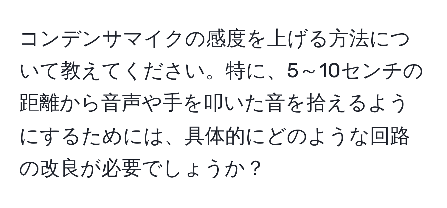 コンデンサマイクの感度を上げる方法について教えてください。特に、5～10センチの距離から音声や手を叩いた音を拾えるようにするためには、具体的にどのような回路の改良が必要でしょうか？