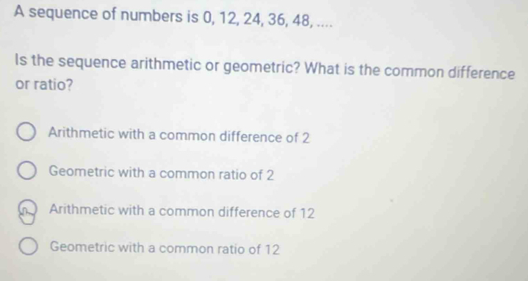 A sequence of numbers is 0, 12, 24, 36, 48, ....
Is the sequence arithmetic or geometric? What is the common difference
or ratio?
Arithmetic with a common difference of 2
Geometric with a common ratio of 2
Arithmetic with a common difference of 12
Geometric with a common ratio of 12