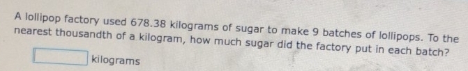 A lollipop factory used 678.38 kilograms of sugar to make 9 batches of lollipops. To the 
nearest thousandth of a kilogram, how much sugar did the factory put in each batch?
kilograms