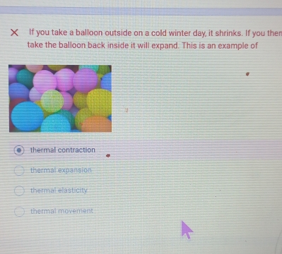 If you take a balloon outside on a cold winter day, it shrinks. If you ther
take the balloon back inside it will expand. This is an example of
thermal contraction
thermal expansion
thermal elasticity
thermal movement