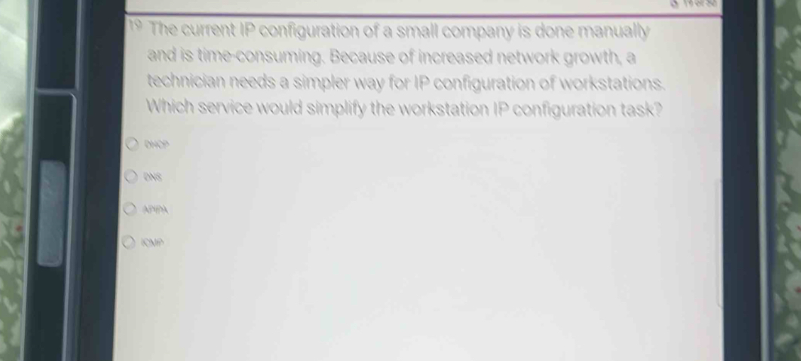 3 19 6º50
1* The current IP configuration of a small company is done manually
and is time-consuming. Because of increased network growth, a
technician needs a simpler way for IP configuration of workstations.
Which service would simplify the workstation IP configuration task?
DHCP
DNS
APIPA
ICMP