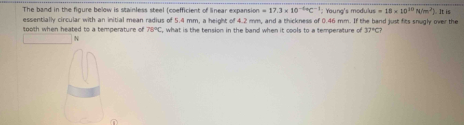 The band in the figure below is stainless steel (coefficient of linear expansion =17.3* 10^(-6circ)C^(-1); Young's modulus =18* 10^(10)N/m^2). It is 
essentially circular with an initial mean radius of 5.4 mm, a height of 4.2 mm, and a thickness of 0.46 mm. If the band just fits snugly over the 
tooth when heated to a temperature of 78°C , what is the tension in the band when it cools to a temperature of 37°C ? 
N