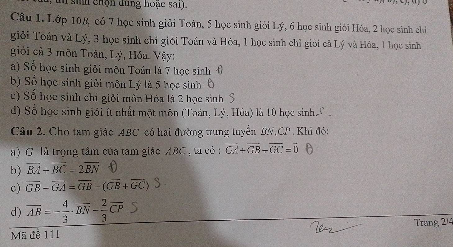 un sinh chọn đùng hoạc sai).
o
Câu 1. Lớp 10 D_1 có 7 học sinh giỏi Toán, 5 học sinh giỏi Lý, 6 học sinh giỏi Hóa, 2 học sinh chỉ
giỏi Toán và Lý, 3 học sinh chỉ giỏi Toán và Hóa, 1 học sinh chỉ giỏi cả Lý và Hóa, 1 học sinh
giỏi cả 3 môn Toán, Lý, Hóa. Vậy:
a) Số học sinh giỏi môn Toán là 7 học sinh
b) Số học sinh giỏi môn Lý là 5 học sinh
c) Số học sinh chỉ giỏi môn Hóa là 2 học sinh
d) Số học sinh giỏi ít nhất một môn (Toán, Lý, Hóa) là 10 học sinh
Câu 2. Cho tam giác ABC có hai đường trung tuyến BN, CP. Khi đó:
a) G là trọng tâm của tam giác ABC , ta có : vector GA+vector GB+vector GC=vector 0
b) vector BA+vector BC=2vector BN
c) vector GB-vector GA=vector GB-(vector GB+vector GC)
d) overline AB=- 4/3 · overline BN- 2/3 vector CP
Trang 2/4
Mã đề 111