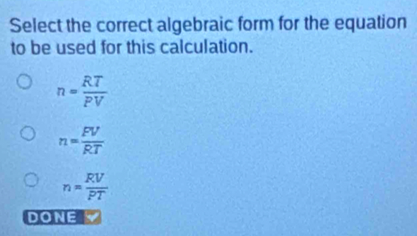 Select the correct algebraic form for the equation
to be used for this calculation.
n= RT/PV 
n= FV/RT 
n= RV/PT 
DONE