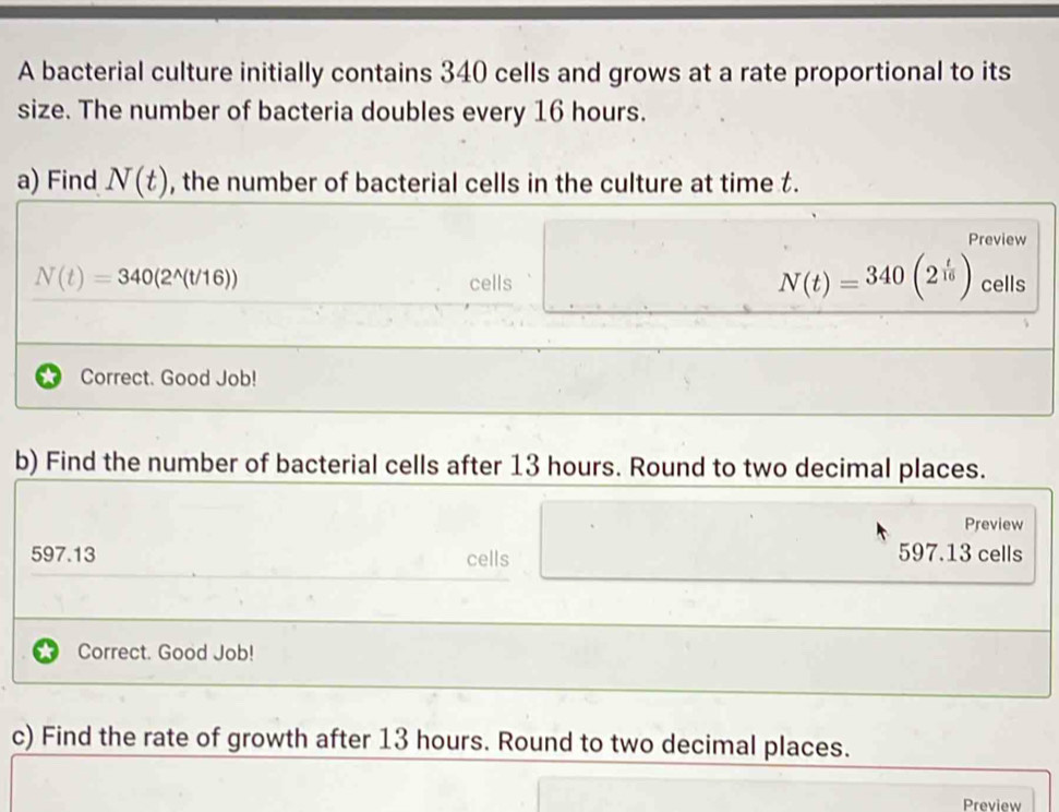 A bacterial culture initially contains 340 cells and grows at a rate proportional to its 
size. The number of bacteria doubles every 16 hours. 
a) Find N(t) , the number of bacterial cells in the culture at time t. 
Preview
N(t)=340(2^(wedge)(t/16))
N(t)=340(2^(frac t)16)
cells cells 
Correct. Good Job! 
b) Find the number of bacterial cells after 13 hours. Round to two decimal places. 
Preview
597.13 cells 597.13 cells 
Correct. Good Job! 
c) Find the rate of growth after 13 hours. Round to two decimal places. 
Preview