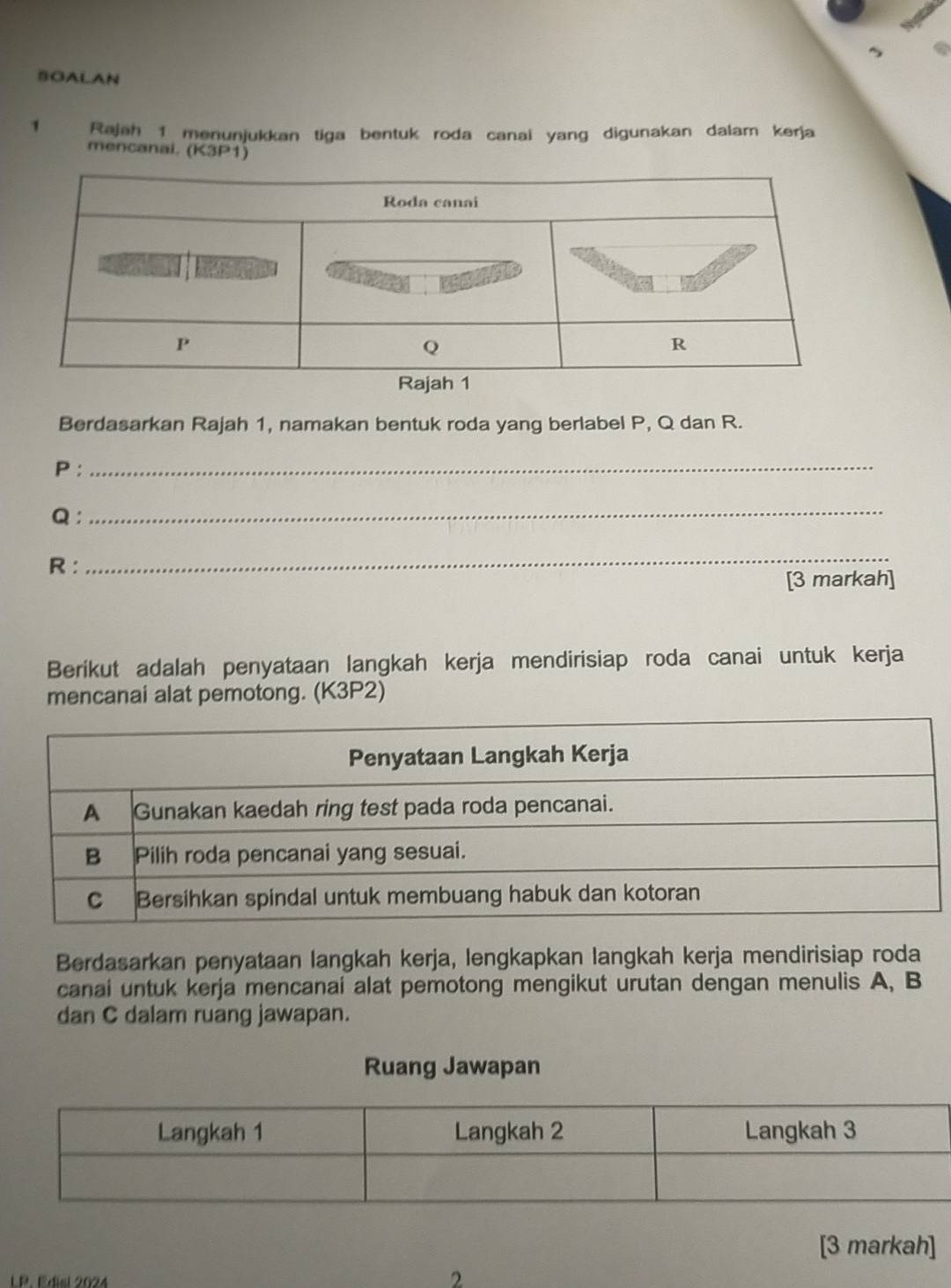 BOALAN 
1 Rajah 1 menunjukkan tiga bentuk roda canai yang digunakan dalam kerja 
mencanai. (K3P1) 
Berdasarkan Rajah 1, namakan bentuk roda yang berlabel P, Q dan R.
P :_
Q ： 
_
R : 
_ 
[3 markah] 
Berikut adalah penyataan langkah kerja mendirisiap roda canai untuk kerja 
mencanai alat pemotong. (K3P2) 
Berdasarkan penyataan langkah kerja, lengkapkan langkah kerja mendirisiap roda 
canai untuk kerja mencanai alat pemotong mengikut urutan dengan menulis A, B
dan C dalam ruang jawapan. 
Ruang Jawapan 
[3 markah] 
LP. Edisl 2024