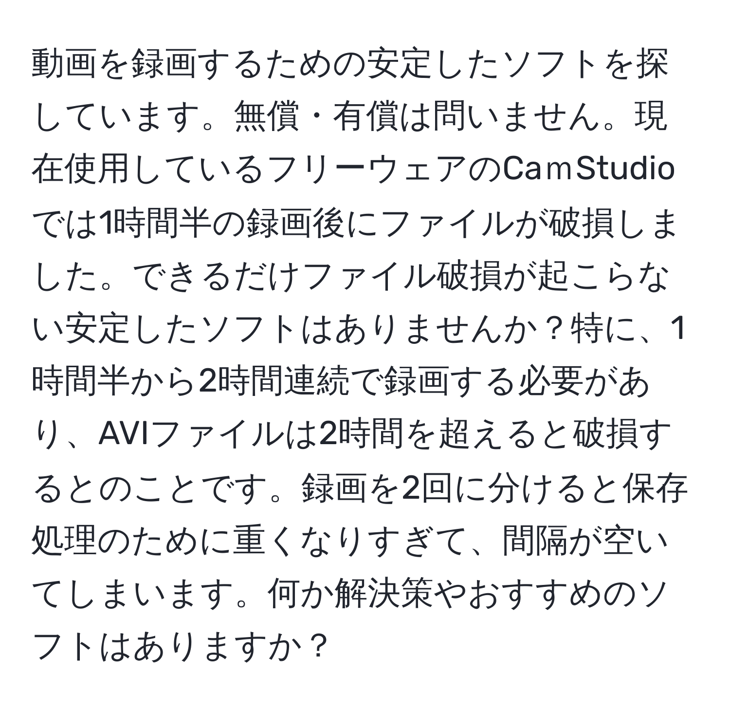 動画を録画するための安定したソフトを探しています。無償・有償は問いません。現在使用しているフリーウェアのCaｍStudioでは1時間半の録画後にファイルが破損しました。できるだけファイル破損が起こらない安定したソフトはありませんか？特に、1時間半から2時間連続で録画する必要があり、AVIファイルは2時間を超えると破損するとのことです。録画を2回に分けると保存処理のために重くなりすぎて、間隔が空いてしまいます。何か解決策やおすすめのソフトはありますか？