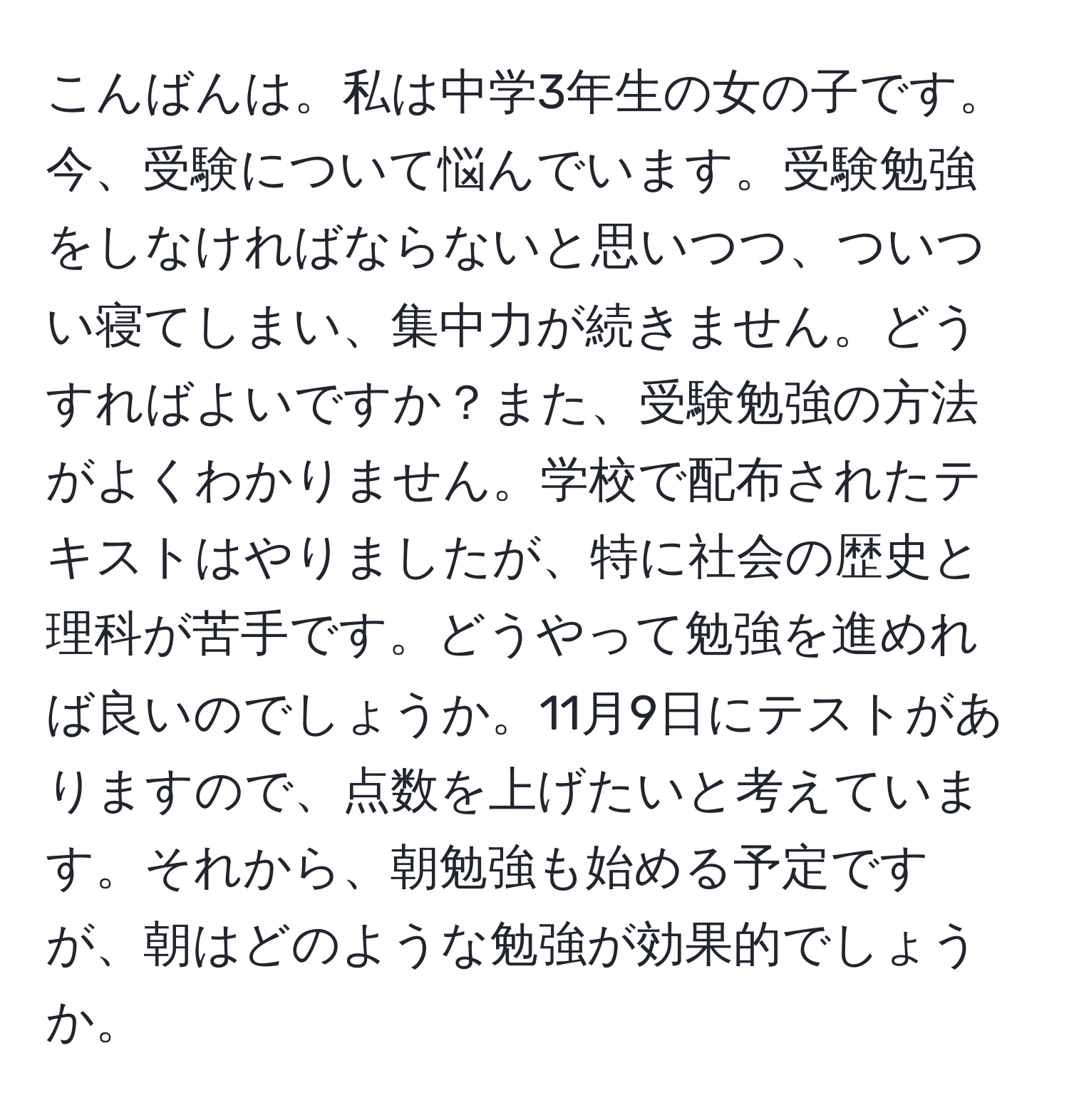 こんばんは。私は中学3年生の女の子です。今、受験について悩んでいます。受験勉強をしなければならないと思いつつ、ついつい寝てしまい、集中力が続きません。どうすればよいですか？また、受験勉強の方法がよくわかりません。学校で配布されたテキストはやりましたが、特に社会の歴史と理科が苦手です。どうやって勉強を進めれば良いのでしょうか。11月9日にテストがありますので、点数を上げたいと考えています。それから、朝勉強も始める予定ですが、朝はどのような勉強が効果的でしょうか。