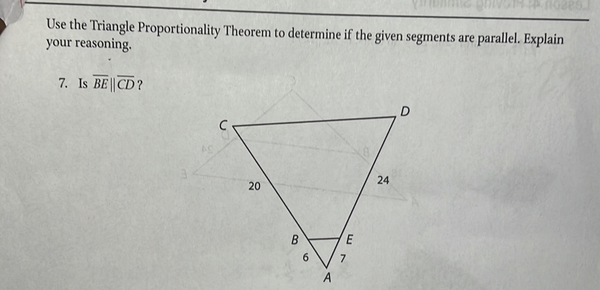 Use the Triangle Proportionality Theorem to determine if the given segments are parallel. Explain 
your reasoning. 
7. Is overline BE||overline CD ?