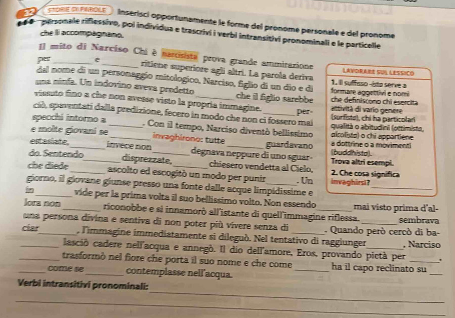 me OI PNBOLE ) inserisci opportunamente le forme del pronome personale e del pronome
personale riflessivo, poi individua e trascrivi i verbi intransitivi pronominali e le particelle
che li accompagnano.
Il mito di Narcíso Chi è narosista prova grande ammirazione LAVORARE SUL LESSICO
par_ e _ritiene superiore agli altri. La parola deriva
dal nome di un personaggío mitologico, Narciso, figlio di un dio e di formare aggettivi e nomi
1. Il suffisso-isto serve a
una minfa. Un indovino aveva predetto che il figlio sarebbe che definiscono chi esercita
vissuto fino a che non avesse visto la propria immagine. attività di varío genere
ciò, spaventati dalla predizione, fecero in modo che non ci fossero mai per- (surfistø), chi ha particolari
specchi intoro a _ Con il tempo, Narciso diventò bellissimo alcolista) o chi appartiene
qualità o abitudini (ottimisto,
e molte giovani se _ invaghirono: tutte guardavano (buddhista). a dottrine o a movimenti
estasiate, _invece non degnava neppure di uno sguar- Trova altri esempi.
do. Sentendo_ disprezzate, chiesero vendetta al Cielo, 2. Che cosa signífica
che diede _ascolto ed escogitó un modo per punir . Un invaghirsi?
giorno, il giovane giunse presso una fonte dalle acque limpidissime e
_
in_ vide per la prima volta íl suo bellissimo volto. Non essendo mai visto prima d’al-
lora non _riconobbe e si innamorò all'istante di quell'immagine riflessa. sembrava
una persona divina e sentiva di non poter più vivere senza di . Quando però cercó di ba-
_cíar_ , l'immagine immediatamente si dileguò. Nel tentativo di raggiunger_ , Narciso
casció cadere nell'acqua e annegò. Il dio dell'amore, Eros, provando pietà per ,
_
_trasformò nel fiore che porta il suo nome e che come _ha il capo reclinato su
_come se _contemplasse nell'acqua.
_
Verbi intransitivi pronominali:
_