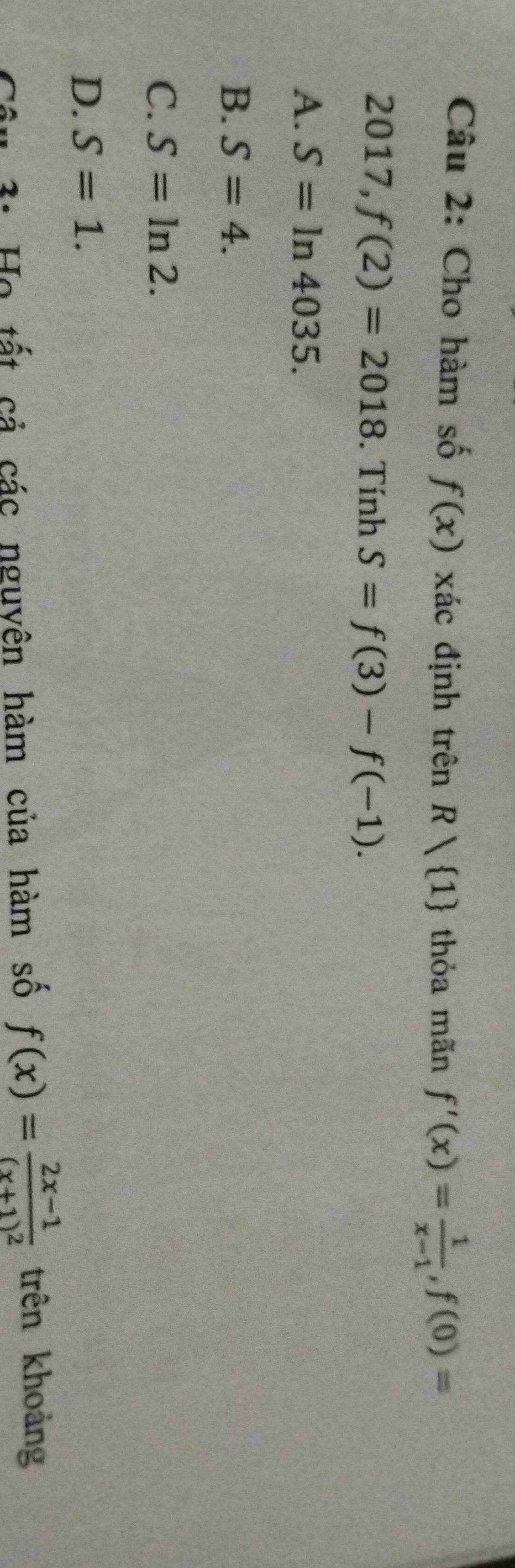 Cho hàm số f(x) xác định trên R 1 thỏa mãn f'(x)= 1/x-1 , f(0)=
2017, f(2)=2018. Tính S=f(3)-f(-1).
A. S=ln 4035.
B. S=4.
C. S=ln 2.
D. S=1. 
# 3: Họ tất cả các nguyên hàm của hàm số f(x)=frac 2x-1(x+1)^2 trên khoảng