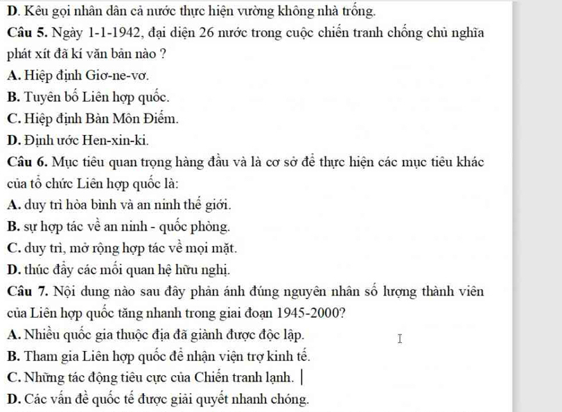 D. Kêu gọi nhân dân cả nước thực hiện vường không nhà trống.
Câu 5. Ngày 1-1-1942, đại diện 26 mước trong cuộc chiến tranh chống chủ nghĩa
phát xít đã kí văn bản nào ?
A. Hiệp định Giơ-ne-vơ.
B. Tuyên bố Liên hợp quốc.
C. Hiệp định Bàn Môn Điểm.
D. Định ước Hen-xin-ki.
Câu 6. Mục tiêu quan trọng hàng đầu và là cơ sở để thực hiện các mục tiêu khác
của tổ chức Liên hợp quốc là:
A. duy trì hòa bình và an ninh thế giới.
B. sự hợp tác về an ninh - quốc phòng.
C. duy trì, mở rộng hợp tác về mọi mặt.
D. thúc đầy các mổi quan hệ hữu nghị.
Câu 7. Nội dung nào sau đây phản ánh đúng nguyên nhân số hượng thành viên
của Liên hợp quốc tăng nhanh trong giai đoạn 1945-2000?
A. Nhiều quốc gia thuộc địa đã giành được độc lập.
B. Tham gia Liên hợp quốc để nhận viện trợ kinh tế.
C. Những tác động tiêu cực của Chiến tranh lạnh. |
D. Các vấn đề quốc tế được giải quyết nhanh chóng.