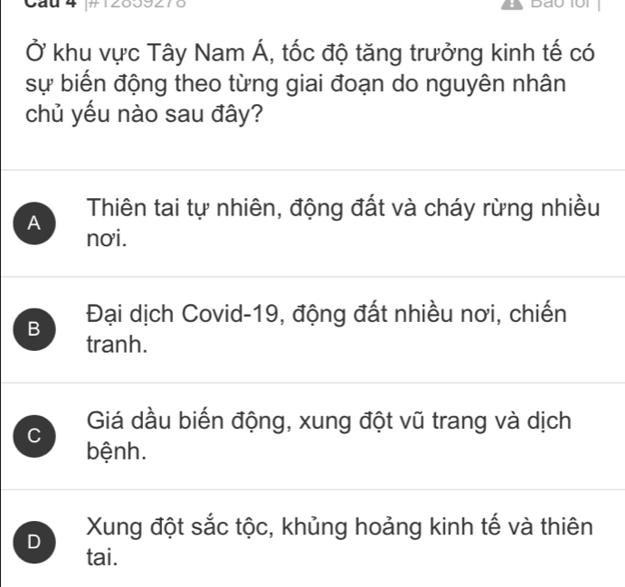 Cau 4 
Ở khu vực Tây Nam Á, tốc độ tăng trưởng kinh tế có
sự biến động theo từng giai đoạn do nguyên nhân
chủ yếu nào sau đây?
A Thiên tai tự nhiên, động đất và cháy rừng nhiều
nơi.
B Đại dịch Covid-19, động đất nhiều nơi, chiến
tranh.
C Giá dầu biến động, xung đột vũ trang và dịch
bệnh.
D Xung đột sắc tộc, khủng hoảng kinh tế và thiên
tai.