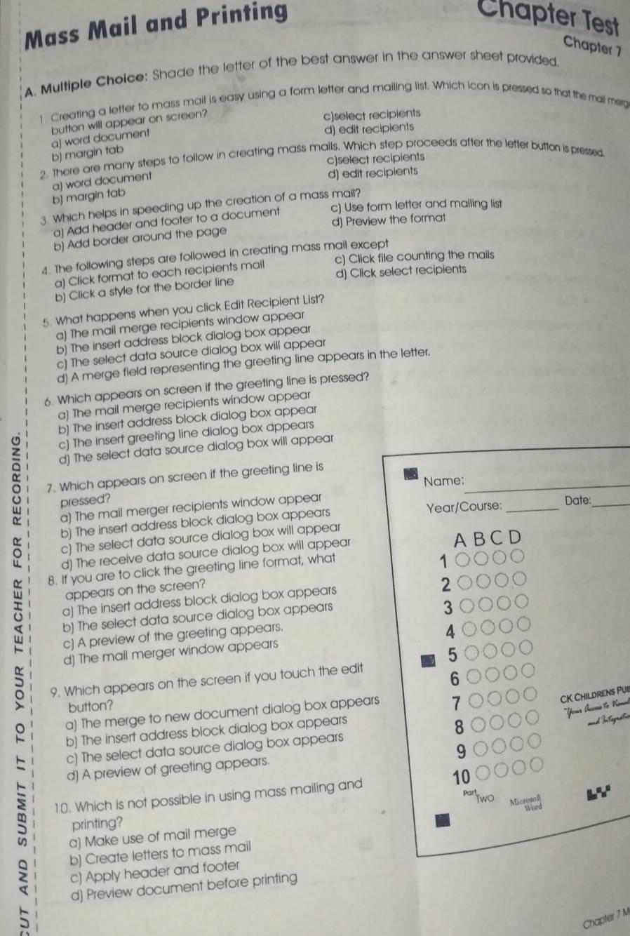 Mass Mail and Printing
Chapter Test
Chapter 7
A. Multiple Choice: Shade the letter of the best answer in the answer sheet provided.
1. Creating a letter to mass mail is easy using a form letter and mailing list. Which icon is pressed so that the mail merg
button will appear on screen?
c)select recipients
a) word document
d) edit recipients
b) margin tab
c]select recipients
2. There are many steps to follow in creating mass mails. Which step proceeds after the letter button is pressed
bj margin tab a) word document
d) edit recipients
3. Which helps in speeding up the creation of a mass mail?
a) Add header and footer to a document c) Use form letter and mailing list
b) Add border around the page d) Preview the format
4. The following steps are followed in creating mass mail except
a) Click format to each recipients mail c) Click file counting the mails
b) Click a style for the border line d) Click select recipients
5. What happens when you click Edit Recipient List?
a) The mail merge recipients window appear
b) The insert address block dialog box appear
c) The select data source dialog box will appear
d] A merge field representing the greeting line appears in the letter.
6. Which appears on screen if the greeting line is pressed?
a) The mail merge recipients window appear
b] The insert address block dialog box appear
c) The insert greeting line dialog box appears
d) The select data source dialog box will appear
α 7. Which appears on screen if the greeting line is
Name:_
pressed? Date:_
Year/Course:_
a) The mail merger recipients window appear
b) The insert address block dialog box appears
1 c) The select data source dialog box will appear
d) The receive data source dialog box will appear A B C D
8. If you are to click the greeting line format, what
appears on the screen?
a) The insert address block dialog box appears
2
b) The select data source dialog box appears
3
w c) A preview of the greeting appears.
d) The mail merger window appears A
5
。 9. Which appears on the screen if you touch the edit
6
CK Childrens Pub
button?
F a) The merge to new document dialog box appears 1
*Your Aconw to Romad
b) The insert address block dialog box appears
8
and Intigrafia
c) The select data source dialog box appears
9
d] A preview of greeting appears.
10. Which is not possible in using mass mailing and 10
two Microsof
Word
printing?
。 b) Create letters to mass mail
a) Make use of mail merge
c) Apply header and footer
d] Preview document before printing
Chapter 7 M